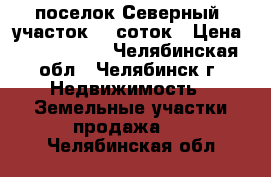 поселок Северный  участок 10 соток › Цена ­ 1 550 000 - Челябинская обл., Челябинск г. Недвижимость » Земельные участки продажа   . Челябинская обл.